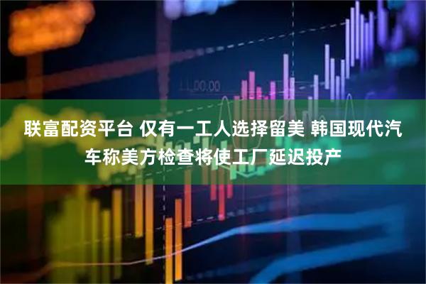 联富配资平台 仅有一工人选择留美 韩国现代汽车称美方检查将使工厂延迟投产