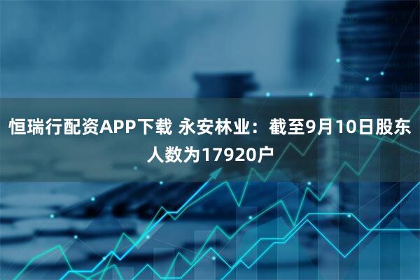 恒瑞行配资APP下载 永安林业：截至9月10日股东人数为17920户