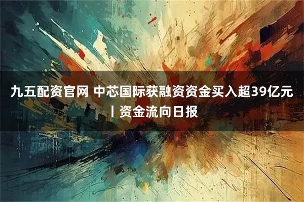 九五配资官网 中芯国际获融资资金买入超39亿元丨资金流向日报