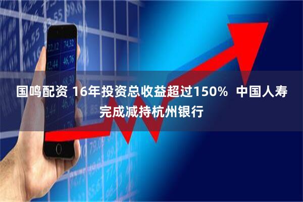 国鸣配资 16年投资总收益超过150%  中国人寿完成减持杭州银行