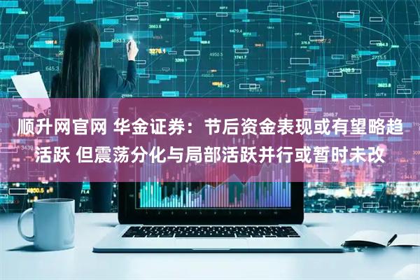 顺升网官网 华金证券：节后资金表现或有望略趋活跃 但震荡分化与局部活跃并行或暂时未改