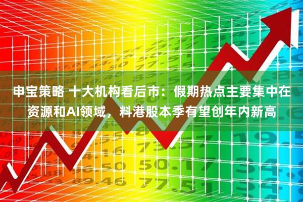 申宝策略 十大机构看后市：假期热点主要集中在资源和AI领域，料港股本季有望创年内新高