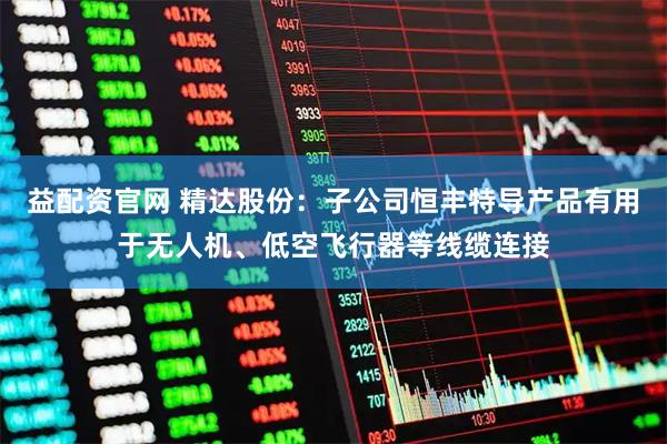 益配资官网 精达股份：子公司恒丰特导产品有用于无人机、低空飞行器等线缆连接