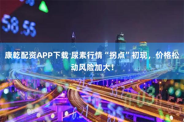 康乾配资APP下载 尿素行情“拐点”初现，价格松动风险加大！