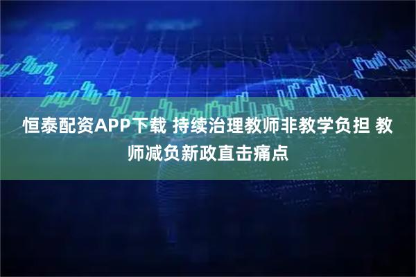 恒泰配资APP下载 持续治理教师非教学负担 教师减负新政直击痛点