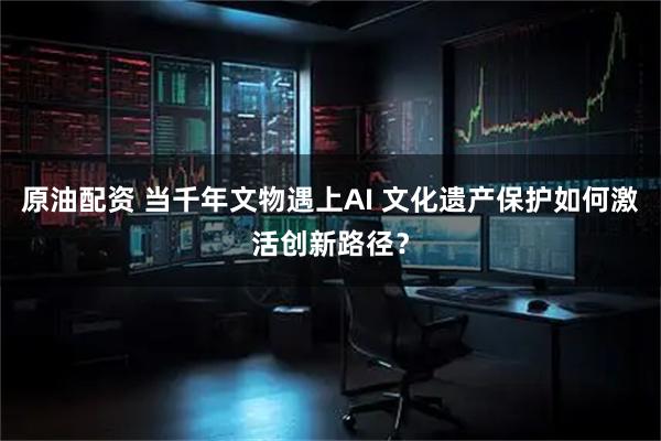原油配资 当千年文物遇上AI 文化遗产保护如何激活创新路径？
