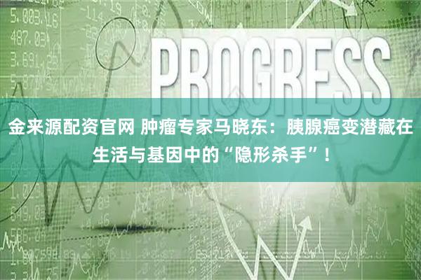 金来源配资官网 肿瘤专家马晓东：胰腺癌变潜藏在生活与基因中的“隐形杀手”！