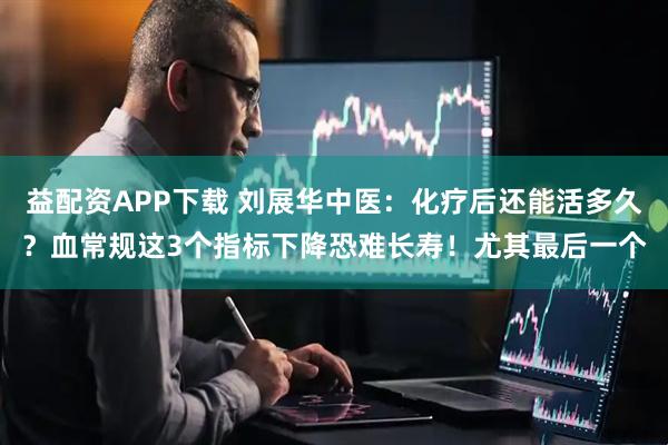 益配资APP下载 刘展华中医：化疗后还能活多久？血常规这3个指标下降恐难长寿！尤其最后一个