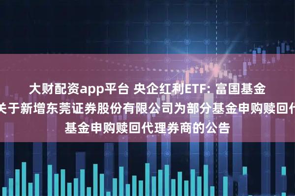 大财配资app平台 央企红利ETF: 富国基金管理有限公司关于新增东莞证券股份有限公司为部分基金申购赎回代理券商的公告