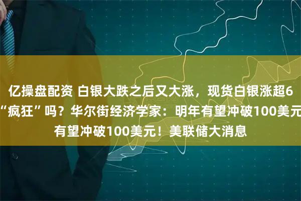 亿操盘配资 白银大跌之后又大涨，现货白银涨超6%，接下来还会“疯狂”吗？华尔街经济学家：明年有望冲破100美元！美联储大消息