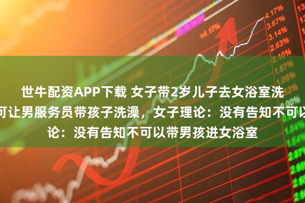 世牛配资APP下载 女子带2岁儿子去女浴室洗澡，前台拒绝称可让男服务员带孩子洗澡，女子理论：没有告知不可以带男孩进女浴室