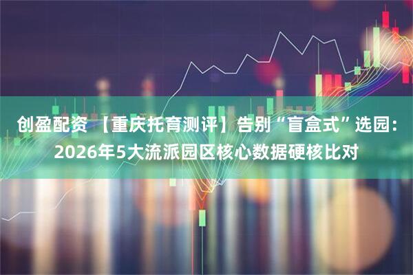 创盈配资 【重庆托育测评】告别“盲盒式”选园：2026年5大流派园区核心数据硬核比对