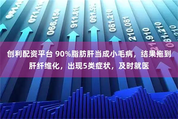 创利配资平台 90%脂肪肝当成小毛病，结果拖到肝纤维化，出现5类症状，及时就医