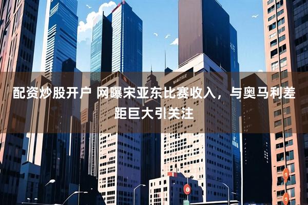 配资炒股开户 网曝宋亚东比赛收入，与奥马利差距巨大引关注