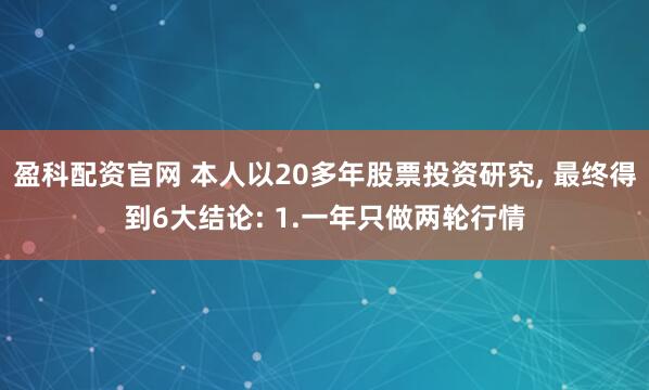 盈科配资官网 本人以20多年股票投资研究, 最终得到6大结论: 1.一年只做两轮行情