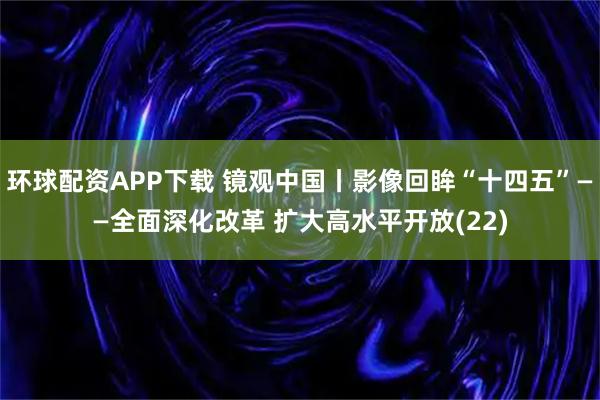 环球配资APP下载 镜观中国丨影像回眸“十四五”——全面深化改革 扩大高水平开放(22)