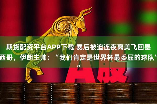 期货配资平台APP下载 赛后被迫连夜离美飞回墨西哥，伊朗主帅：“我们肯定是世界杯最委屈的球队”
