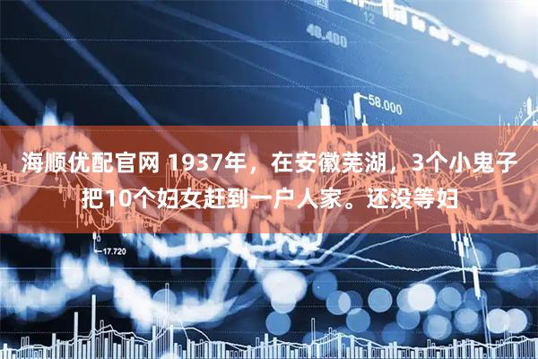 海顺优配官网 1937年，在安徽芜湖，3个小鬼子把10个妇女赶到一户人家。还没等妇