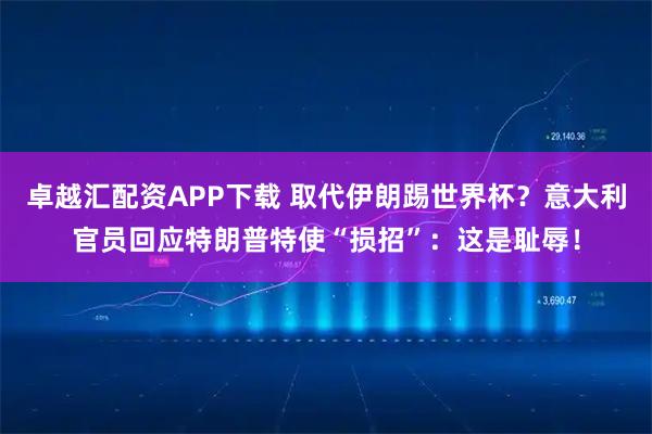 卓越汇配资APP下载 取代伊朗踢世界杯？意大利官员回应特朗普特使“损招”：这是耻辱！