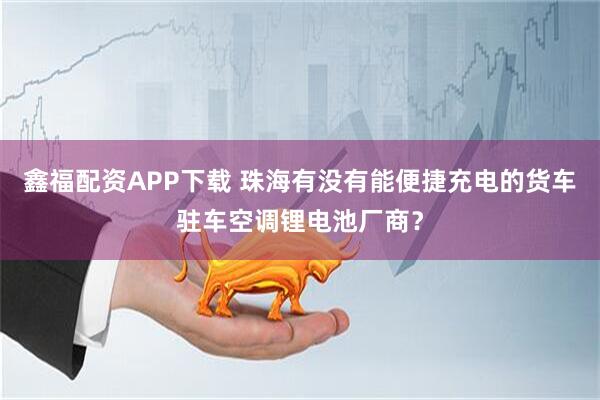 鑫福配资APP下载 珠海有没有能便捷充电的货车驻车空调锂电池厂商？
