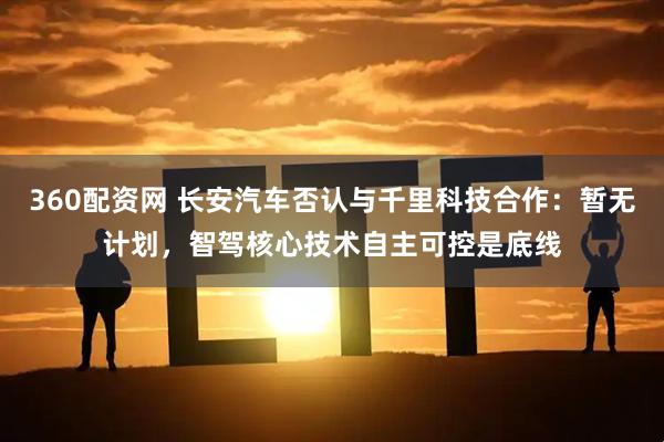 360配资网 长安汽车否认与千里科技合作：暂无计划，智驾核心技术自主可控是底线