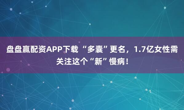 盘盘赢配资APP下载 “多囊”更名，1.7亿女性需关注这个“新”慢病！